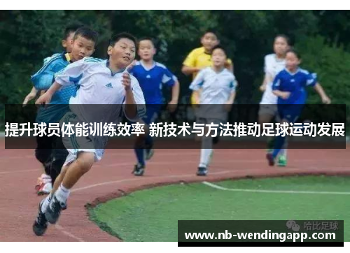 提升球员体能训练效率 新技术与方法推动足球运动发展