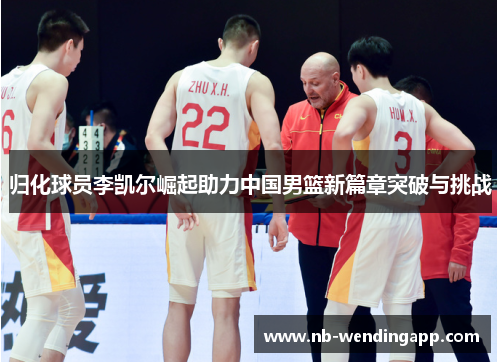 归化球员李凯尔崛起助力中国男篮新篇章突破与挑战
