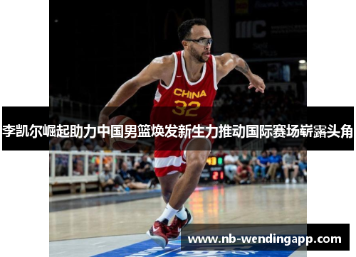 李凯尔崛起助力中国男篮焕发新生力推动国际赛场崭露头角